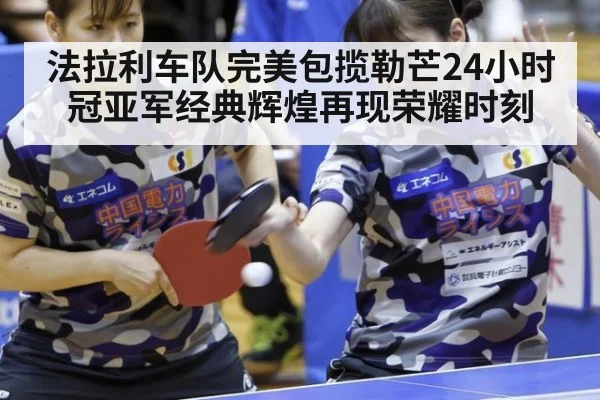 法拉利车队完美包揽勒芒24小时冠亚军经典辉煌再现荣耀时刻